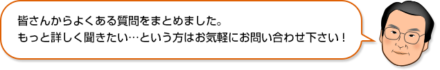 皆さんからよくある質問をまとめました。もっと詳しく聞きたい…という方はお気軽にお問い合わせ下さい！